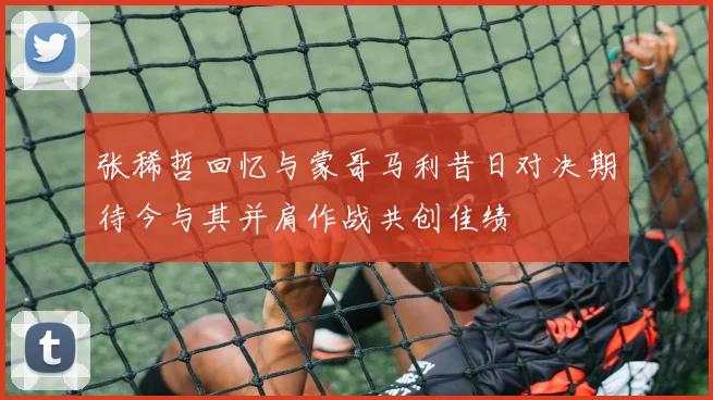 张稀哲回忆与蒙哥马利昔日对决期待今与其并肩作战共创佳绩