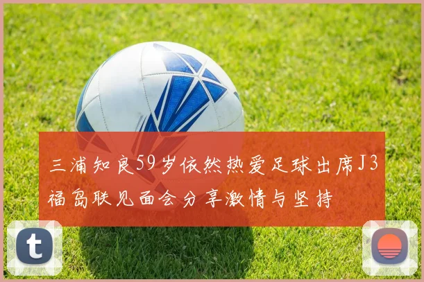 三浦知良59岁依然热爱足球出席J3福岛联见面会分享激情与坚持