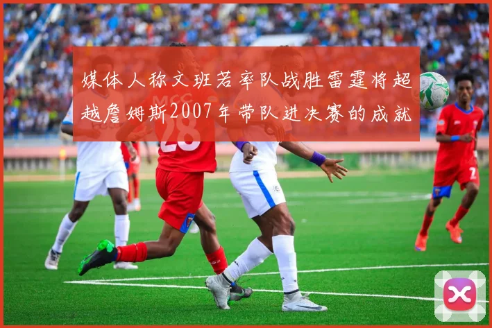 媒体人称文班若率队战胜雷霆将超越詹姆斯2007年带队进决赛的成就