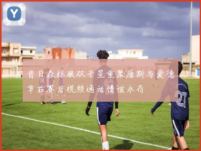 昔日森林狼双子星重聚唐斯与爱德华兹赛后视频通话情谊永存