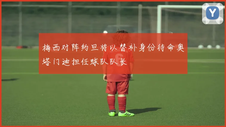 梅西对阵约旦将以替补身份待命奥塔门迪担任球队队长