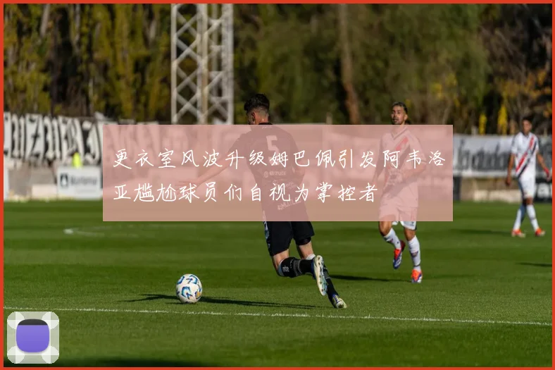 更衣室风波升级姆巴佩引发阿韦洛亚尴尬球员们自视为掌控者
