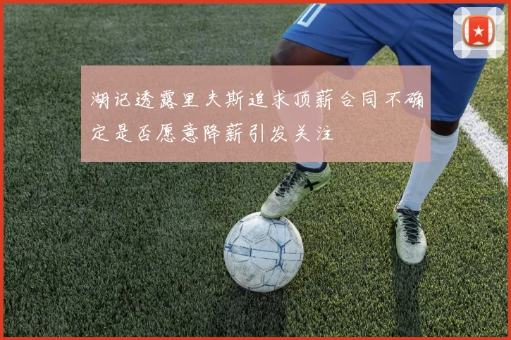 湖记透露里夫斯追求顶薪合同不确定是否愿意降薪引发关注
