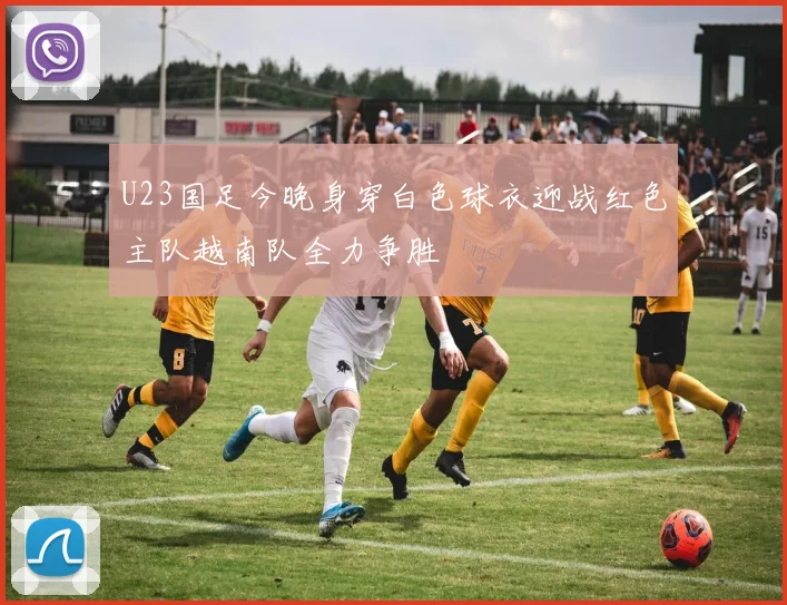 U23国足今晚身穿白色球衣迎战红色主队越南队全力争胜