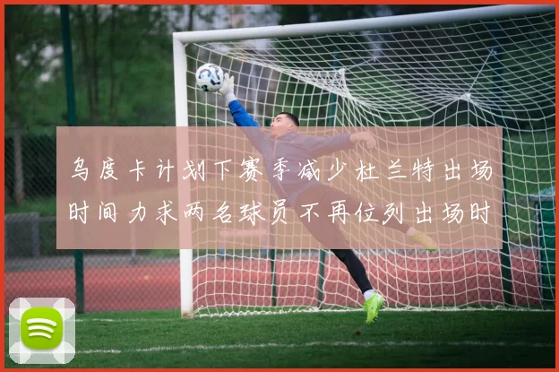 乌度卡计划下赛季减少杜兰特出场时间力求两名球员不再位列出场时间前五