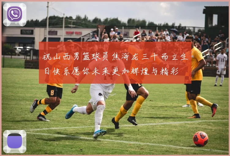 祝山西男篮球员焦海龙三十而立生日快乐愿你未来更加辉煌与精彩