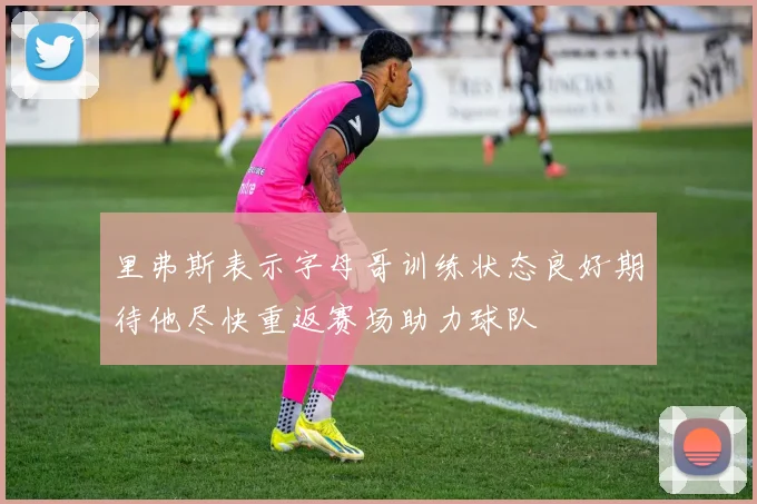 里弗斯表示字母哥训练状态良好期待他尽快重返赛场助力球队
