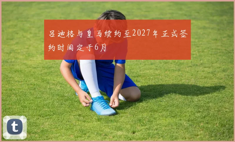吕迪格与皇马续约至2027年正式签约时间定于6月