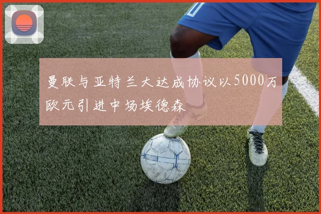 曼联与亚特兰大达成协议以5000万欧元引进中场埃德森