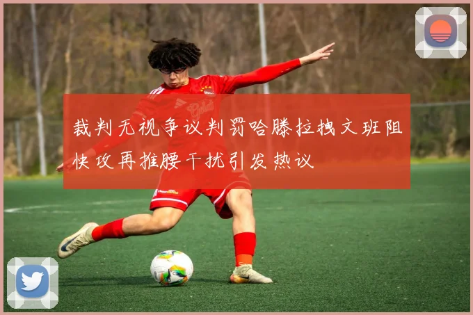裁判无视争议判罚哈滕拉拽文班阻快攻再推腰干扰引发热议